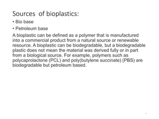 Sources of bioplastics:
• Bio base
• Petroleum base
A bioplastic can be defined as a polymer that is manufactured
into a commercial product from a natural source or renewable
resource. A bioplastic can be biodegradable, but a biodegradable
plastic does not mean the material was derived fully or in part
from a biological source. For example, polymers such as
polycaprolactone (PCL) and poly(butylene succinate) (PBS) are
biodegradable but petroleum based.
5
 