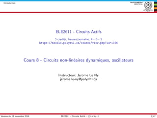 Introduction
ELE2611 - Circuits Actifs
3 credits, heures/semaine: 4 - 0 - 5
https://moodle.polymtl.ca/course/view.php?id=1756
Cours 8 - Circuits non-lin´eaires dynamiques, oscillateurs
Instructeur: Jerome Le Ny
jerome.le-ny@polymtl.ca
Version du 13 novembre 2014 ELE2611 - Circuits Actifs - c Le Ny, J. 1/47
 