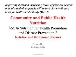 Improving diets and increasing levels of physical activity 
in adults and older people will reduce chronic disease 
risks for death and disability (WHO). 
Community and Public Health 
Nutrition 
lec. 8-Nutrition for Health Promotion 
and Disease Prevention 2 
Nutrition and the chronic diseases 
Prepared by 
Dr. Siham Gritly 
Dr. Siham M.O.Gritly 1 
 