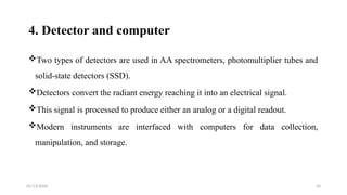 01/13/2026 10
4. Detector and computer
Two types of detectors are used in AA spectrometers, photomultiplier tubes and
solid-state detectors (SSD).
Detectors convert the radiant energy reaching it into an electrical signal.
This signal is processed to produce either an analog or a digital readout.
Modern instruments are interfaced with computers for data collection,
manipulation, and storage.
 