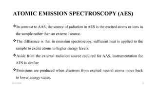 01/13/2026 11
ATOMIC EMISSION SPECTROSCOPY (AES)
In contrast to AAS, the source of radiation in AES is the excited atoms or ions in
the sample rather than an external source.
The difference is that in emission spectroscopy, sufficient heat is applied to the
sample to excite atoms to higher energy levels.
Aside from the external radiation source required for AAS, instrumentation for
AES is similar.
Emissions are produced when electrons from excited neutral atoms move back
to lower energy states.
 