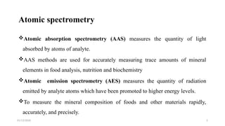 01/13/2026 2
Atomic spectrometry
Atomic absorption spectrometry (AAS) measures the quantity of light
absorbed by atoms of analyte.
AAS methods are used for accurately measuring trace amounts of mineral
elements in food analysis, nutrition and biochemistry
Atomic emission spectrometry (AES) measures the quantity of radiation
emitted by analyte atoms which have been promoted to higher energy levels.
To measure the mineral composition of foods and other materials rapidly,
accurately, and precisely.
 