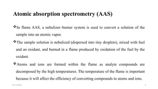 01/13/2026 4
Atomic absorption spectrometry (AAS)
In flame AAS, a nebulizer–burner system is used to convert a solution of the
sample into an atomic vapor.
The sample solution is nebulized (dispersed into tiny droplets), mixed with fuel
and an oxidant, and burned in a flame produced by oxidation of the fuel by the
oxidant.
Atoms and ions are formed within the flame as analyte compounds are
decomposed by the high temperatures. The temperature of the flame is important
because it will affect the efficiency of converting compounds to atoms and ions.
 