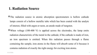 01/13/2026 7
1. Radiation Source
The radiation source in atomic absorption spectrometers is hollow cathode
lamps consist of a hollow metallic tube which has been coated with the analyte
of interest, filled with argon or neon, an anode made of tungsten.
When voltage (100-400 V) is applied across the electrodes, the lamp emits
radiation characteristic of the metal in the cathode; if the cathode is made of iron,
an iron spectrum is emitted. When this radiation passes through a flame
containing the sample, iron atoms in the flame will absorb some of it because it
contains radiation of exactly the right energy for exciting iron atoms.
 