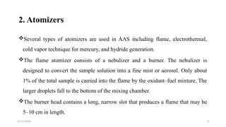 01/13/2026 8
2. Atomizers
Several types of atomizers are used in AAS including flame, electrothermal,
cold vapor technique for mercury, and hydride generation.
The flame atomizer consists of a nebulizer and a burner. The nebulizer is
designed to convert the sample solution into a fine mist or aerosol. Only about
1% of the total sample is carried into the flame by the oxidant–fuel mixture. The
larger droplets fall to the bottom of the mixing chamber.
The burner head contains a long, narrow slot that produces a flame that may be
5–10 cm in length.
 