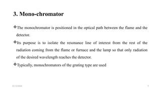 01/13/2026 9
3. Mono-chromator
The monochromator is positioned in the optical path between the flame and the
detector.
Its purpose is to isolate the resonance line of interest from the rest of the
radiation coming from the flame or furnace and the lamp so that only radiation
of the desired wavelength reaches the detector.
Typically, monochromators of the grating type are used
 