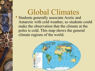 Global Climates
 Students generally associate Arctic and
Antarctic with cold weather, so students could
make the observation that the climate at the
poles is cold. This map shows the general
climate regions of the world.
 