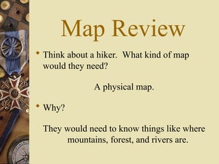 Map Review
 Think about a hiker. What kind of map
would they need?
A physical map.
 Why?
They would need to know things like where
mountains, forest, and rivers are.
 