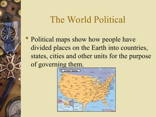 The World Political
 Political maps show how people have
divided places on the Earth into countries,
states, cities and other units for the purpose
of governing them.
 