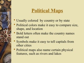 Political Maps
 Usually colored by country or by state
 Political colors make it easy to compare size,
shape, and location
 Bold letters often make the country names
stand out
 Symbols make it easy to tell capitals from
other cities
 Political maps also name certain physical
features, such as rivers and lakes
 