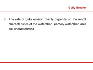  The rate of gully erosion mainly depends on the runoff
characteristics of the watershed, namely watershed area,
soil characteristics
Gully Erosion
 