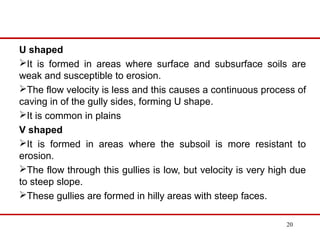 U shaped
It is formed in areas where surface and subsurface soils are
weak and susceptible to erosion.
The flow velocity is less and this causes a continuous process of
caving in of the gully sides, forming U shape.
It is common in plains
V shaped
It is formed in areas where the subsoil is more resistant to
erosion.
The flow through this gullies is low, but velocity is very high due
to steep slope.
These gullies are formed in hilly areas with steep faces.
20
 