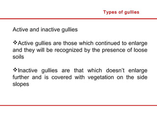 Active and inactive gullies
Active gullies are those which continued to enlarge
and they will be recognized by the presence of loose
soils
Inactive gullies are that which doesn’t enlarge
further and is covered with vegetation on the side
slopes
Types of gullies
 