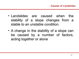 27
• Landslides are caused when the
stability of a slope changes from a
stable to an unstable condition.
• A change in the stability of a slope can
be caused by a number of factors,
acting together or alone
Causes of Landslides
 