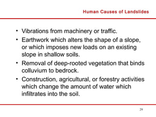 29
• Vibrations from machinery or traffic.
• Earthwork which alters the shape of a slope,
or which imposes new loads on an existing
slope in shallow soils.
• Removal of deep-rooted vegetation that binds
colluvium to bedrock.
• Construction, agricultural, or forestry activities
which change the amount of water which
infiltrates into the soil.
Human Causes of Landslides
 