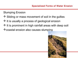 Slumping Erosion
 Sliding or mass movement of soil in the gullies
 It is usually a process of geological erosion
 It is prominent in high rainfall areas with deep soil
coastal erosion also causes slumping
Specialized Forms of Water Erosion
 