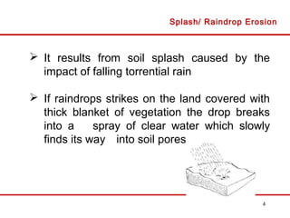 4
 It results from soil splash caused by the
impact of falling torrential rain
 If raindrops strikes on the land covered with
thick blanket of vegetation the drop breaks
into a spray of clear water which slowly
finds its way into soil pores
Splash/ Raindrop Erosion
 