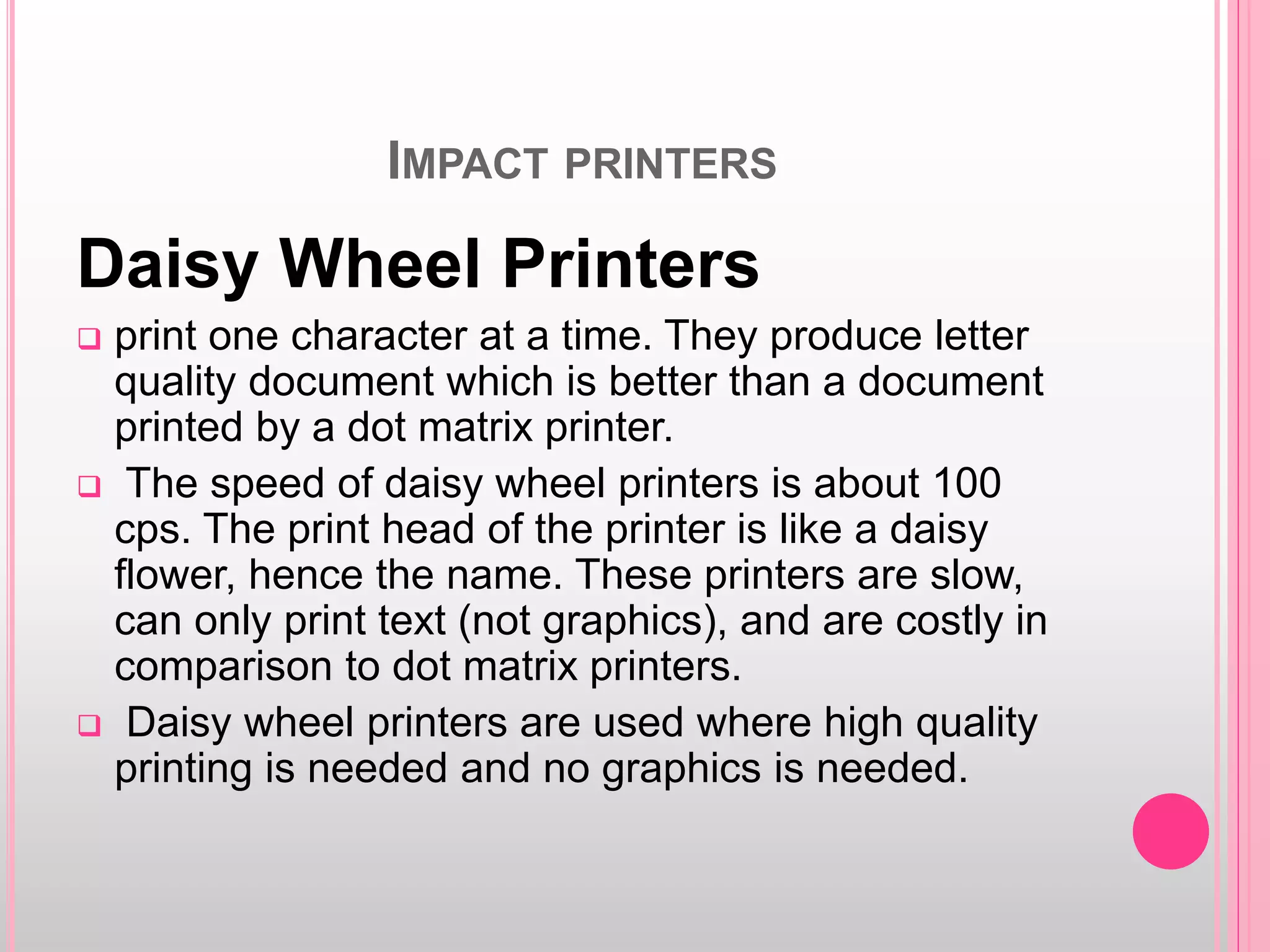 IMPACT PRINTERS
Daisy Wheel Printers
 print one character at a time. They produce letter
quality document which is better than a document
printed by a dot matrix printer.
 The speed of daisy wheel printers is about 100
cps. The print head of the printer is like a daisy
flower, hence the name. These printers are slow,
can only print text (not graphics), and are costly in
comparison to dot matrix printers.
 Daisy wheel printers are used where high quality
printing is needed and no graphics is needed.
 