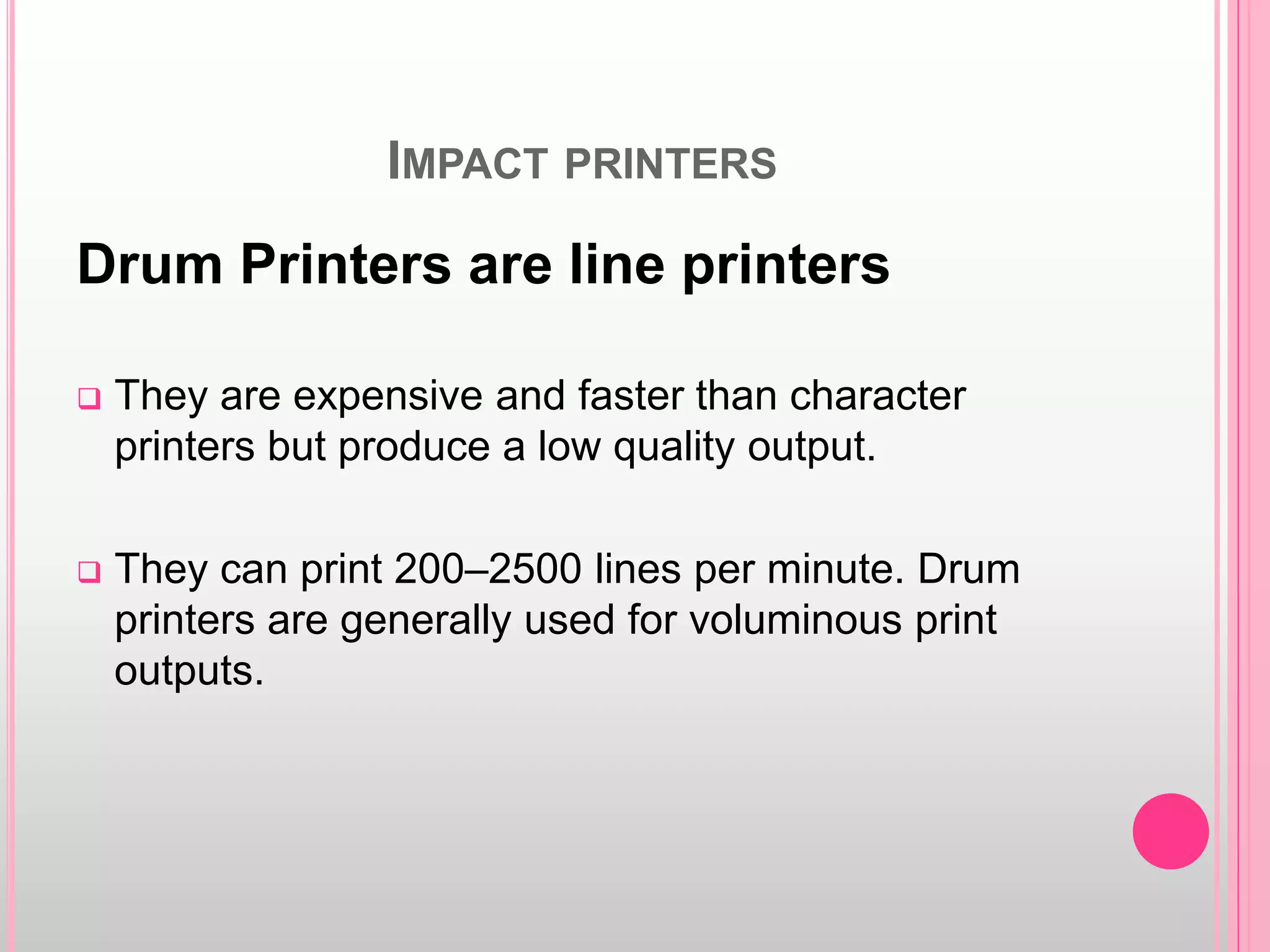IMPACT PRINTERS
Drum Printers are line printers
 They are expensive and faster than character
printers but produce a low quality output.
 They can print 200–2500 lines per minute. Drum
printers are generally used for voluminous print
outputs.
 