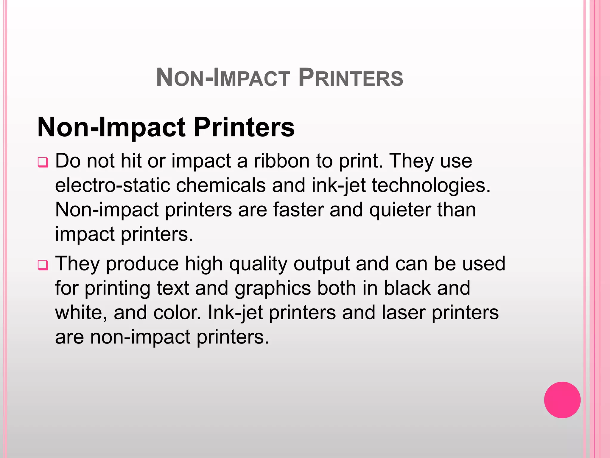 NON-IMPACT PRINTERS
Non-Impact Printers
 Do not hit or impact a ribbon to print. They use
electro-static chemicals and ink-jet technologies.
Non-impact printers are faster and quieter than
impact printers.
 They produce high quality output and can be used
for printing text and graphics both in black and
white, and color. Ink-jet printers and laser printers
are non-impact printers.
 