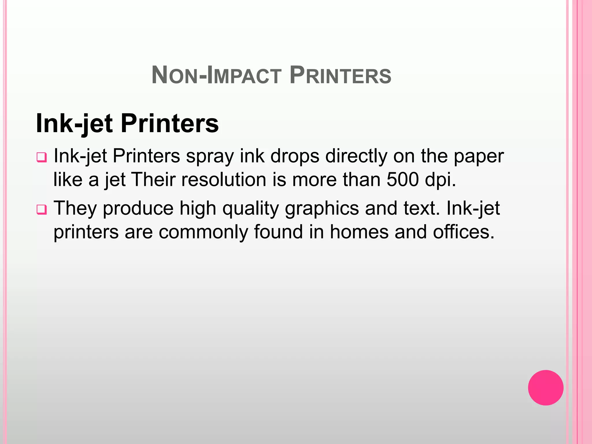 NON-IMPACT PRINTERS
Ink-jet Printers
 Ink-jet Printers spray ink drops directly on the paper
like a jet Their resolution is more than 500 dpi.
 They produce high quality graphics and text. Ink-jet
printers are commonly found in homes and offices.
 
