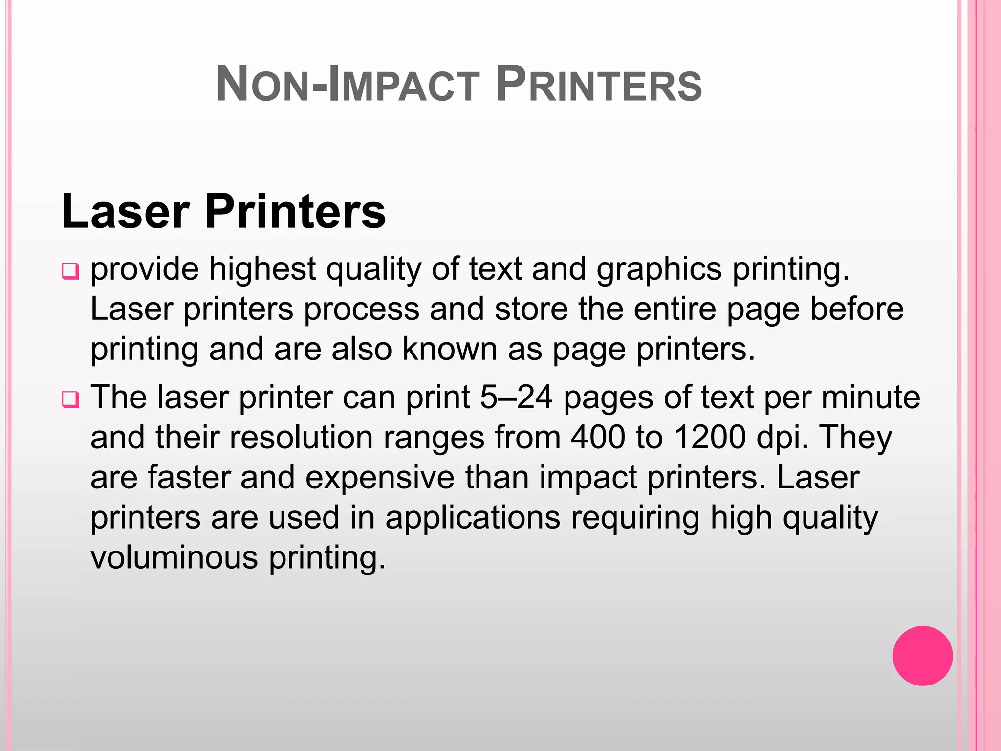 NON-IMPACT PRINTERS
Laser Printers
 provide highest quality of text and graphics printing.
Laser printers process and store the entire page before
printing and are also known as page printers.
 The laser printer can print 5–24 pages of text per minute
and their resolution ranges from 400 to 1200 dpi. They
are faster and expensive than impact printers. Laser
printers are used in applications requiring high quality
voluminous printing.
 