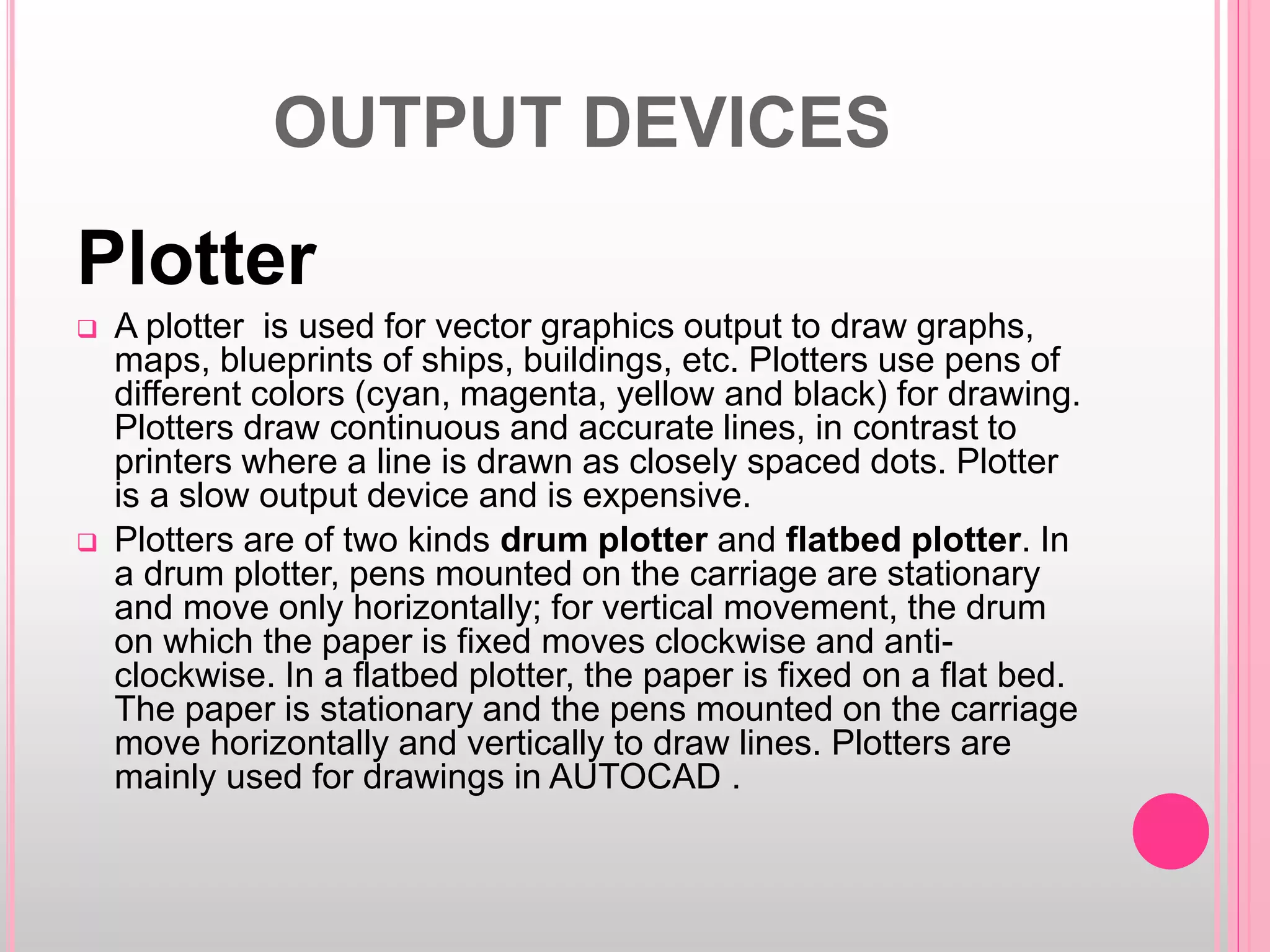 OUTPUT DEVICES
Plotter
 A plotter is used for vector graphics output to draw graphs,
maps, blueprints of ships, buildings, etc. Plotters use pens of
different colors (cyan, magenta, yellow and black) for drawing.
Plotters draw continuous and accurate lines, in contrast to
printers where a line is drawn as closely spaced dots. Plotter
is a slow output device and is expensive.
 Plotters are of two kinds drum plotter and flatbed plotter. In
a drum plotter, pens mounted on the carriage are stationary
and move only horizontally; for vertical movement, the drum
on which the paper is fixed moves clockwise and anti-
clockwise. In a flatbed plotter, the paper is fixed on a flat bed.
The paper is stationary and the pens mounted on the carriage
move horizontally and vertically to draw lines. Plotters are
mainly used for drawings in AUTOCAD .
 