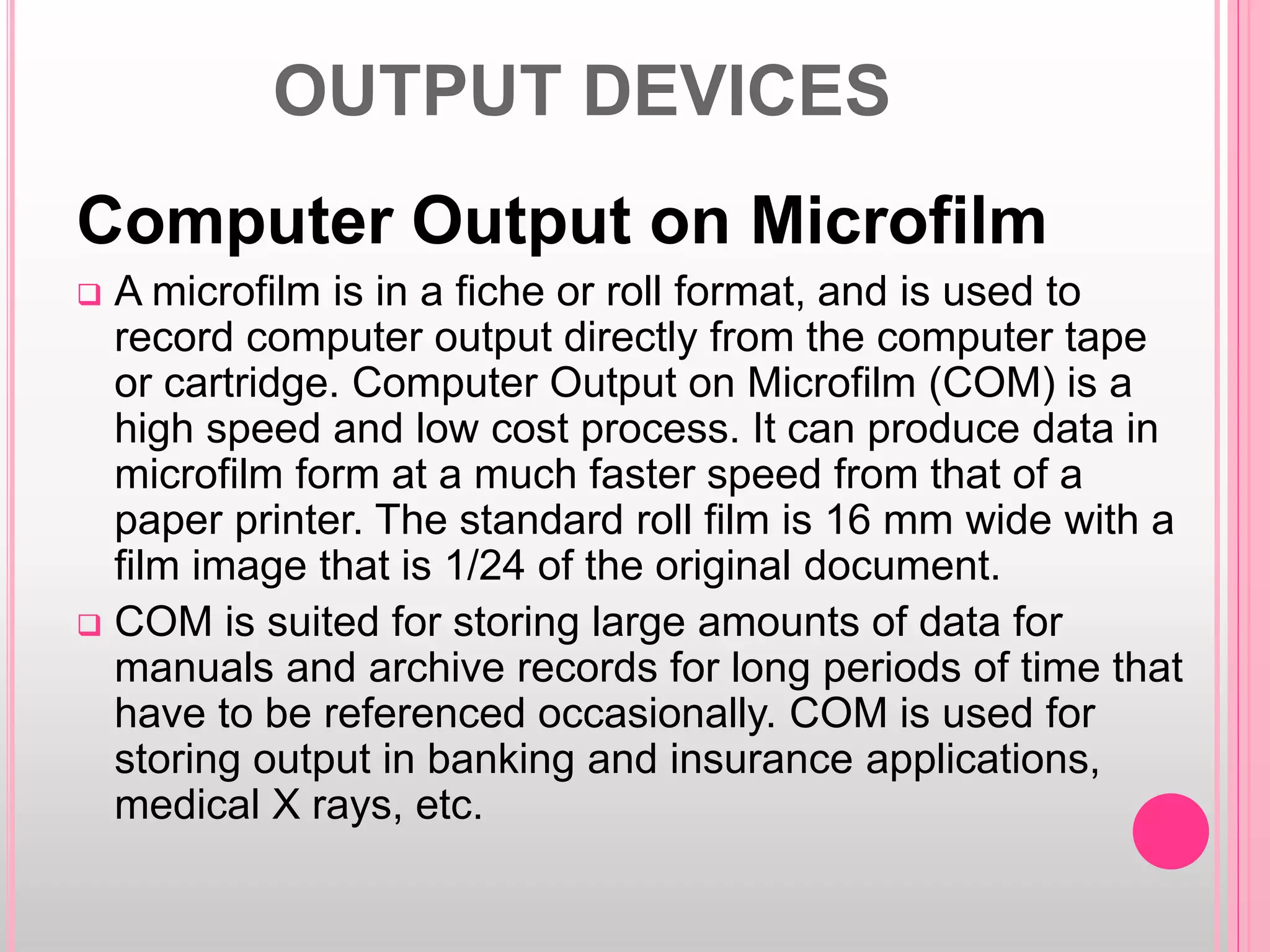 OUTPUT DEVICES
Computer Output on Microfilm
 A microfilm is in a fiche or roll format, and is used to
record computer output directly from the computer tape
or cartridge. Computer Output on Microfilm (COM) is a
high speed and low cost process. It can produce data in
microfilm form at a much faster speed from that of a
paper printer. The standard roll film is 16 mm wide with a
film image that is 1/24 of the original document.
 COM is suited for storing large amounts of data for
manuals and archive records for long periods of time that
have to be referenced occasionally. COM is used for
storing output in banking and insurance applications,
medical X rays, etc.
 