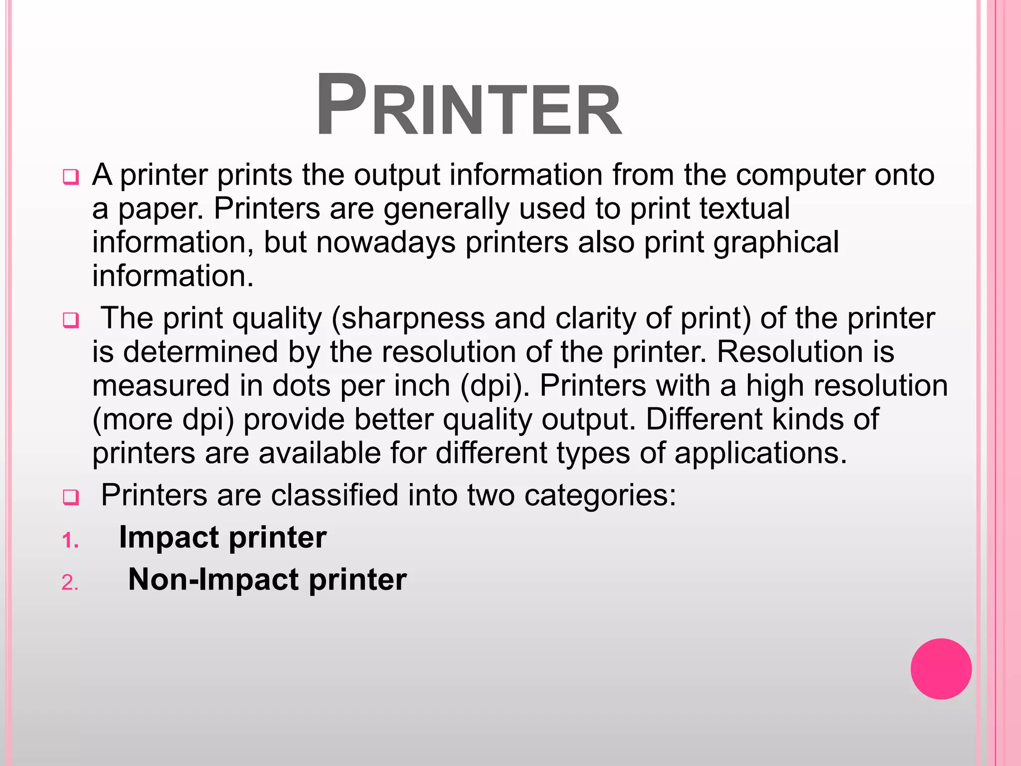PRINTER
 A printer prints the output information from the computer onto
a paper. Printers are generally used to print textual
information, but nowadays printers also print graphical
information.
 The print quality (sharpness and clarity of print) of the printer
is determined by the resolution of the printer. Resolution is
measured in dots per inch (dpi). Printers with a high resolution
(more dpi) provide better quality output. Different kinds of
printers are available for different types of applications.
 Printers are classified into two categories:
1. Impact printer
2. Non-Impact printer
 