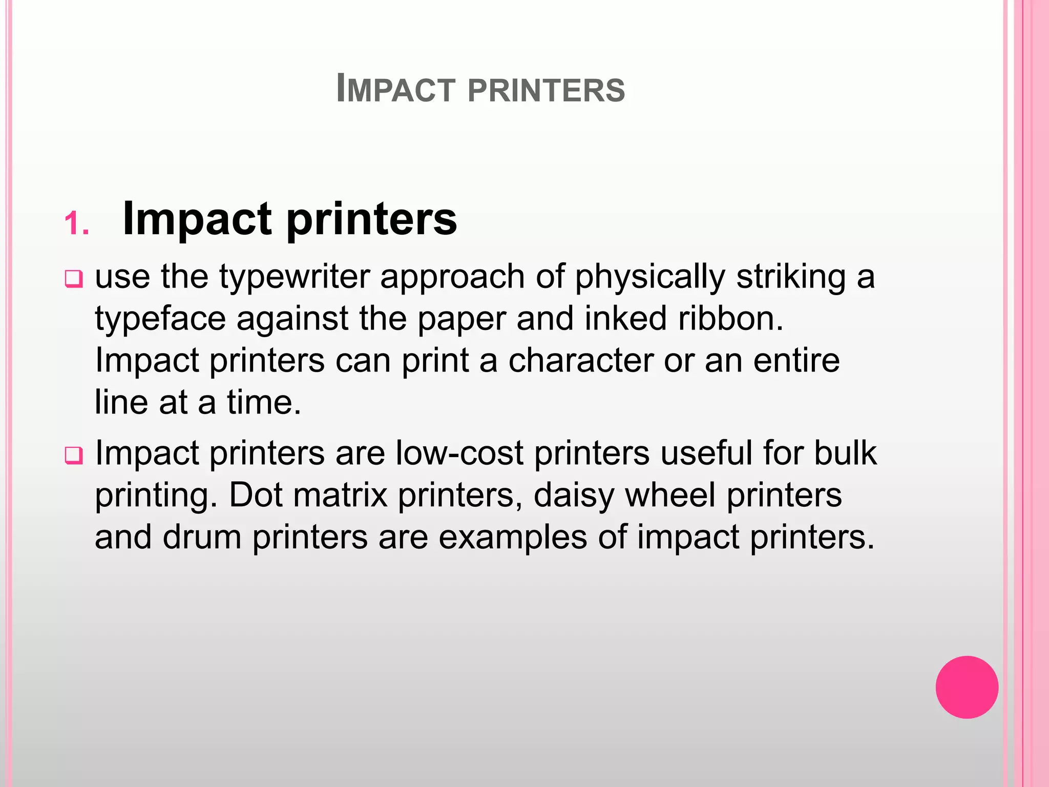 IMPACT PRINTERS
1. Impact printers
 use the typewriter approach of physically striking a
typeface against the paper and inked ribbon.
Impact printers can print a character or an entire
line at a time.
 Impact printers are low-cost printers useful for bulk
printing. Dot matrix printers, daisy wheel printers
and drum printers are examples of impact printers.
 
