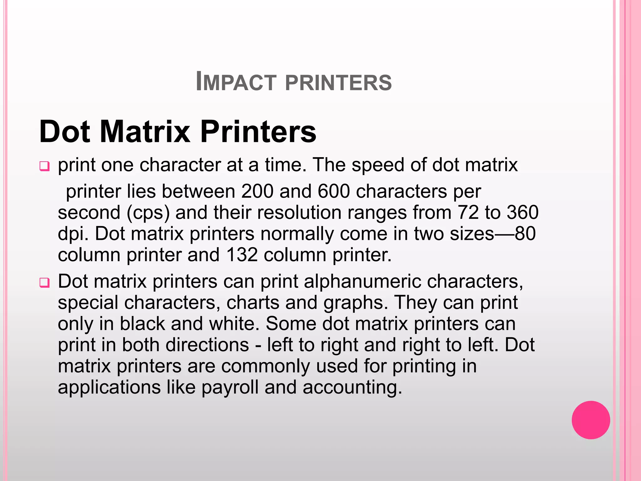 IMPACT PRINTERS
Dot Matrix Printers
 print one character at a time. The speed of dot matrix
printer lies between 200 and 600 characters per
second (cps) and their resolution ranges from 72 to 360
dpi. Dot matrix printers normally come in two sizes—80
column printer and 132 column printer.
 Dot matrix printers can print alphanumeric characters,
special characters, charts and graphs. They can print
only in black and white. Some dot matrix printers can
print in both directions - left to right and right to left. Dot
matrix printers are commonly used for printing in
applications like payroll and accounting.
 