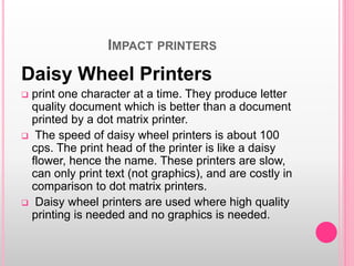IMPACT PRINTERS
Daisy Wheel Printers
 print one character at a time. They produce letter
quality document which is better than a document
printed by a dot matrix printer.
 The speed of daisy wheel printers is about 100
cps. The print head of the printer is like a daisy
flower, hence the name. These printers are slow,
can only print text (not graphics), and are costly in
comparison to dot matrix printers.
 Daisy wheel printers are used where high quality
printing is needed and no graphics is needed.
 