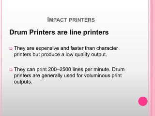 IMPACT PRINTERS
Drum Printers are line printers
 They are expensive and faster than character
printers but produce a low quality output.
 They can print 200–2500 lines per minute. Drum
printers are generally used for voluminous print
outputs.
 