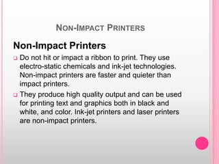 NON-IMPACT PRINTERS
Non-Impact Printers
 Do not hit or impact a ribbon to print. They use
electro-static chemicals and ink-jet technologies.
Non-impact printers are faster and quieter than
impact printers.
 They produce high quality output and can be used
for printing text and graphics both in black and
white, and color. Ink-jet printers and laser printers
are non-impact printers.
 