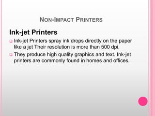 NON-IMPACT PRINTERS
Ink-jet Printers
 Ink-jet Printers spray ink drops directly on the paper
like a jet Their resolution is more than 500 dpi.
 They produce high quality graphics and text. Ink-jet
printers are commonly found in homes and offices.
 
