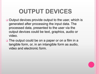 OUTPUT DEVICES
 Output devices provide output to the user, which is
generated after processing the input data. The
processed data, presented to the user via the
output devices could be text, graphics, audio or
video.
 The output could be on a paper or on a film in a
tangible form, or, in an intangible form as audio,
video and electronic form.
 