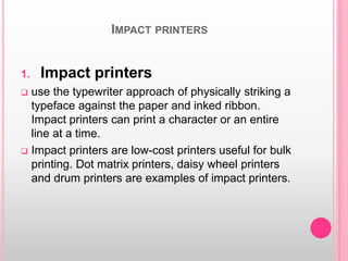 IMPACT PRINTERS
1. Impact printers
 use the typewriter approach of physically striking a
typeface against the paper and inked ribbon.
Impact printers can print a character or an entire
line at a time.
 Impact printers are low-cost printers useful for bulk
printing. Dot matrix printers, daisy wheel printers
and drum printers are examples of impact printers.
 