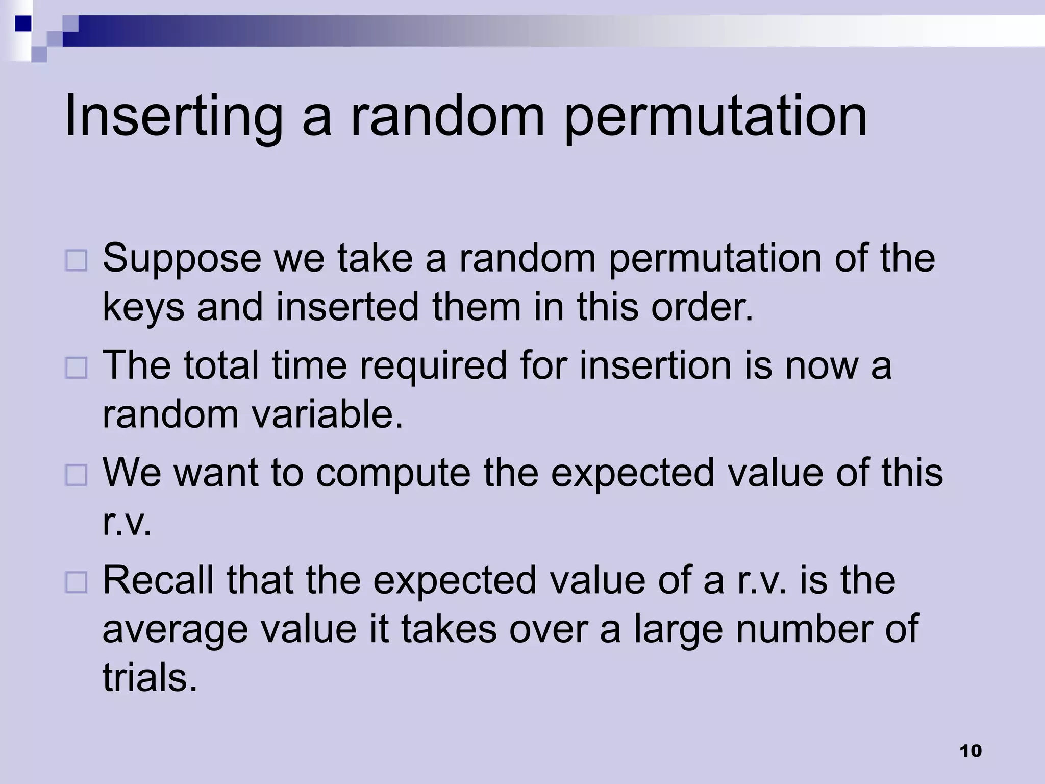 Inserting a random permutation

 Suppose we take a random permutation of the
  keys and inserted them in this order.
 The total time required for insertion is now a
  random variable.
 We want to compute the expected value of this
  r.v.
 Recall that the expected value of a r.v. is the
  average value it takes over a large number of
  trials.
                                                    10
 