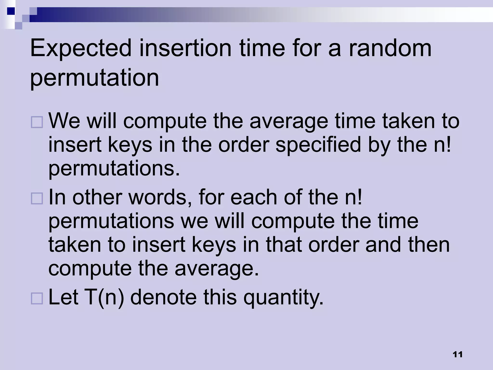 Expected insertion time for a random
permutation
 We  will compute the average time taken to
  insert keys in the order specified by the n!
  permutations.
 In other words, for each of the n!
  permutations we will compute the time
  taken to insert keys in that order and then
  compute the average.
 Let T(n) denote this quantity.


                                             11
 