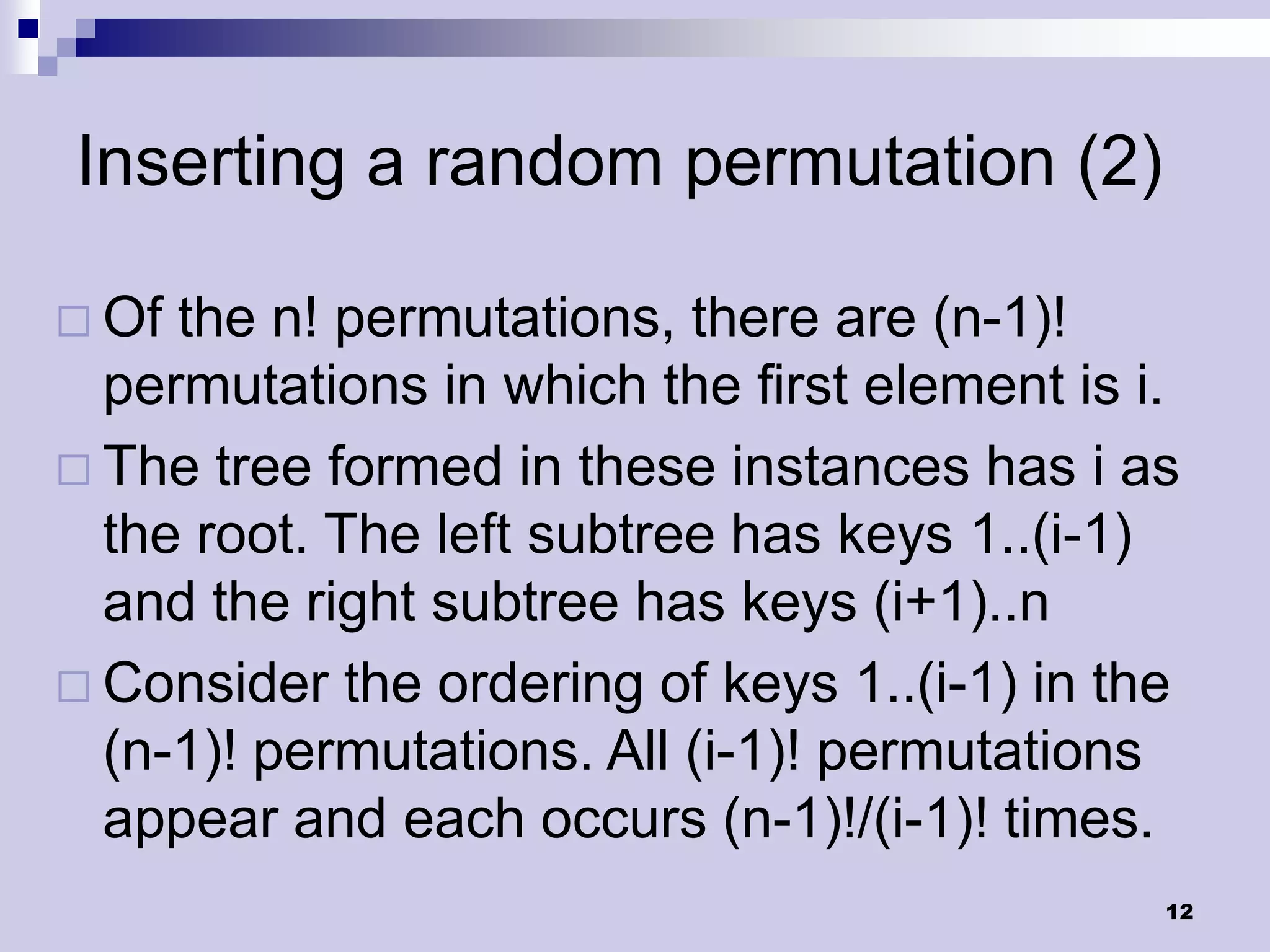 Inserting a random permutation (2)

 Of the n! permutations, there are (n-1)!
  permutations in which the first element is i.
 The tree formed in these instances has i as
  the root. The left subtree has keys 1..(i-1)
  and the right subtree has keys (i+1)..n
 Consider the ordering of keys 1..(i-1) in the
  (n-1)! permutations. All (i-1)! permutations
  appear and each occurs (n-1)!/(i-1)! times.
                                              12
 