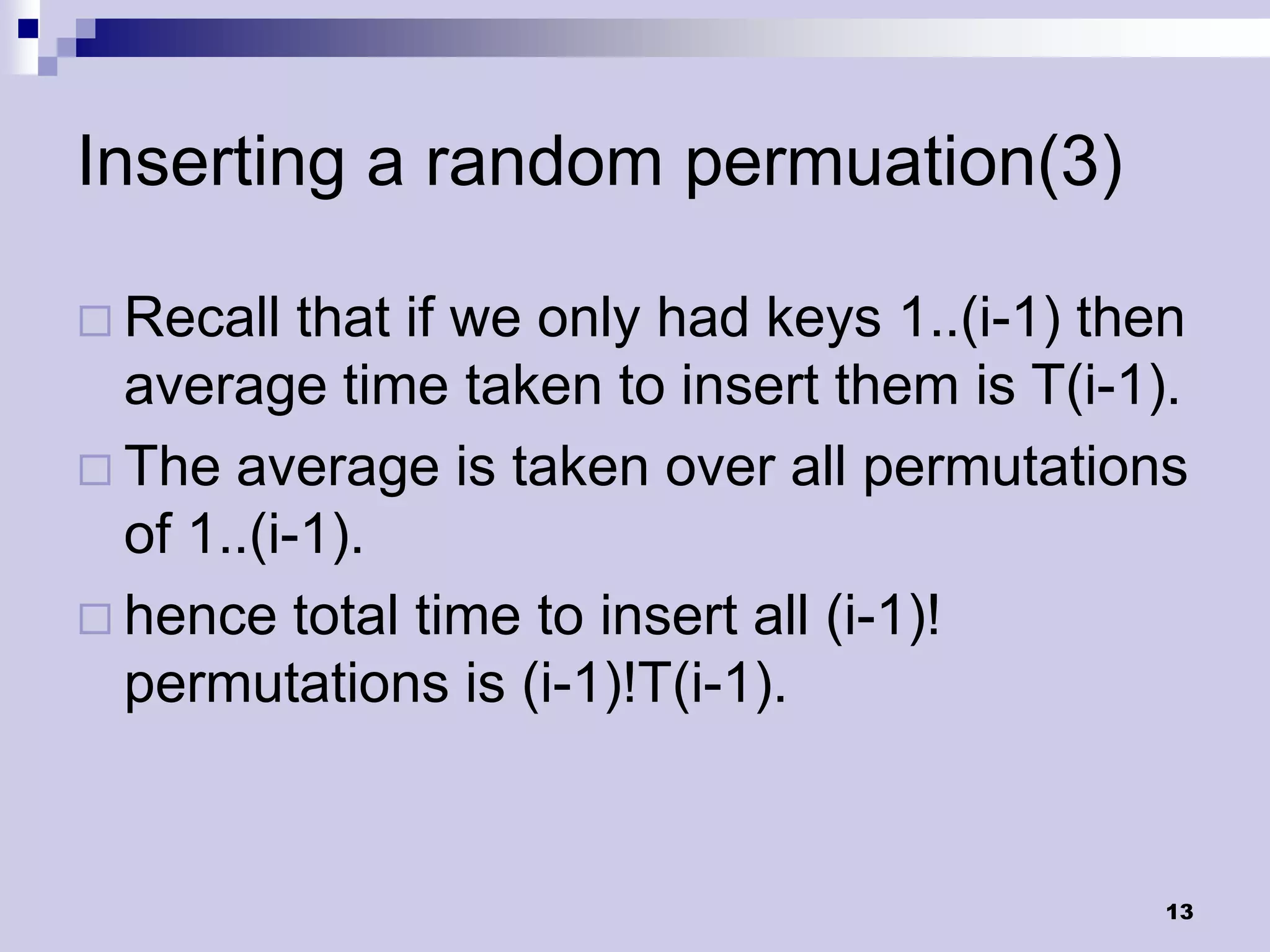 Inserting a random permuation(3)

 Recall   that if we only had keys 1..(i-1) then
  average time taken to insert them is T(i-1).
 The average is taken over all permutations
  of 1..(i-1).
 hence total time to insert all (i-1)!
  permutations is (i-1)!T(i-1).


                                               13
 