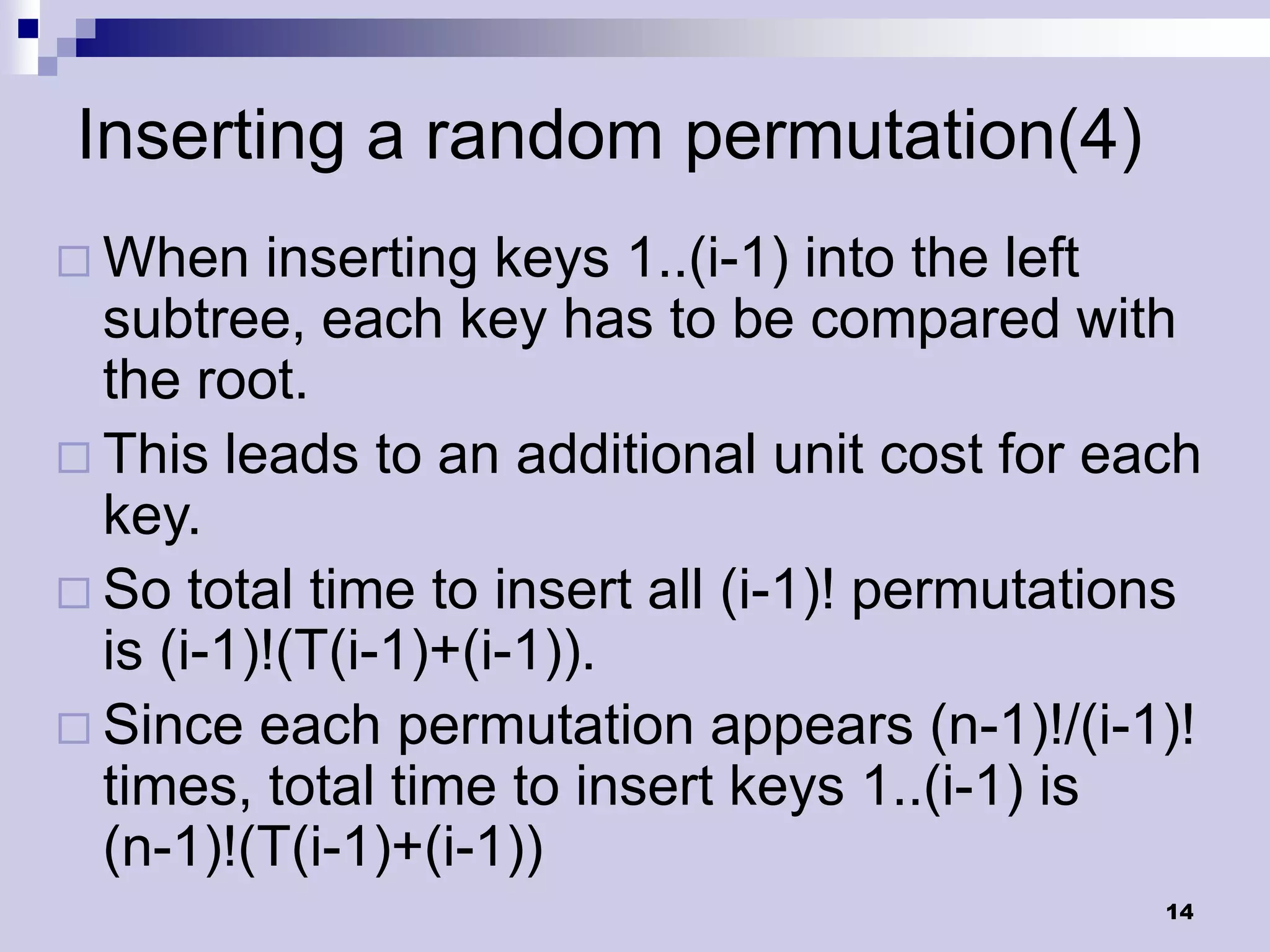 Inserting a random permutation(4)
 When    inserting keys 1..(i-1) into the left
  subtree, each key has to be compared with
  the root.
 This leads to an additional unit cost for each
  key.
 So total time to insert all (i-1)! permutations
  is (i-1)!(T(i-1)+(i-1)).
 Since each permutation appears (n-1)!/(i-1)!
  times, total time to insert keys 1..(i-1) is
  (n-1)!(T(i-1)+(i-1))
                                               14
 