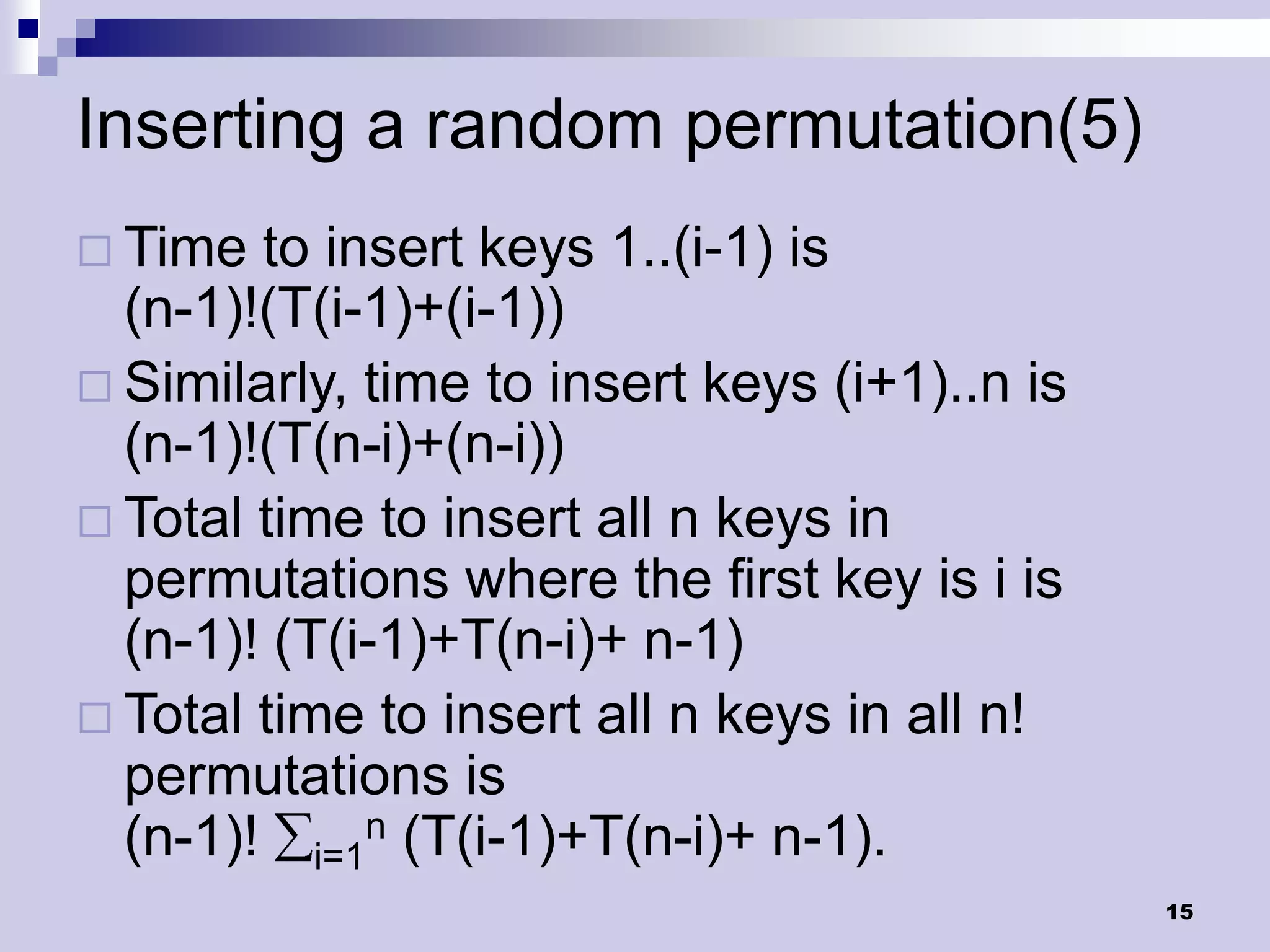 Inserting a random permutation(5)
 Time  to insert keys 1..(i-1) is
  (n-1)!(T(i-1)+(i-1))
 Similarly, time to insert keys (i+1)..n is
  (n-1)!(T(n-i)+(n-i))
 Total time to insert all n keys in
  permutations where the first key is i is
  (n-1)! (T(i-1)+T(n-i)+ n-1)
 Total time to insert all n keys in all n!
  permutations is
  (n-1)! i=1n (T(i-1)+T(n-i)+ n-1).
                                               15
 