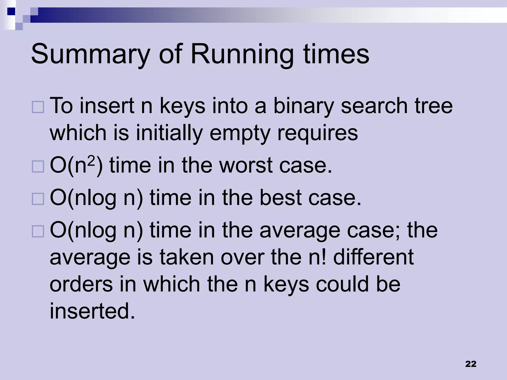 Summary of Running times
 To insert n keys into a binary search tree
  which is initially empty requires
 O(n2) time in the worst case.
 O(nlog n) time in the best case.
 O(nlog n) time in the average case; the
  average is taken over the n! different
  orders in which the n keys could be
  inserted.

                                               22
 