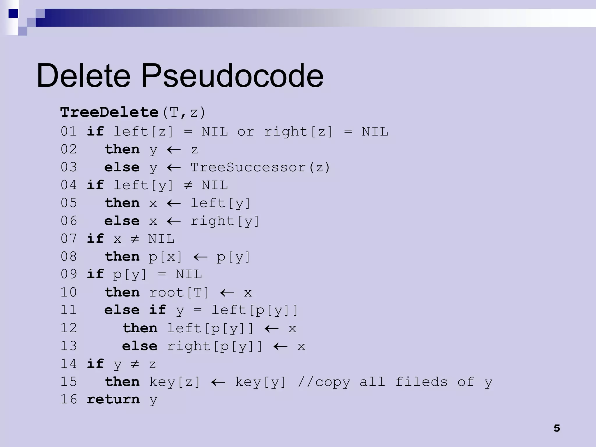 Delete Pseudocode
 TreeDelete(T,z)
 01   if left[z]     NIL or right[z] = NIL
 02     then y     z
 03     else y     TreeSuccessor(z)
 04   if left[y]     NIL
 05     then x     left[y]
 06     else x     right[y]
 07   if x    NIL
 08     then p[x]      p[y]
 09   if p[y] = NIL
 10     then root[T]      x
 11     else if y = left[p[y]]
 12        then left[p[y]]     x
 13        else right[p[y]]      x
 14   if y    z
 15     then key[z]      key[y] //copy all fileds of y
 16   return y
                                                         5
 
