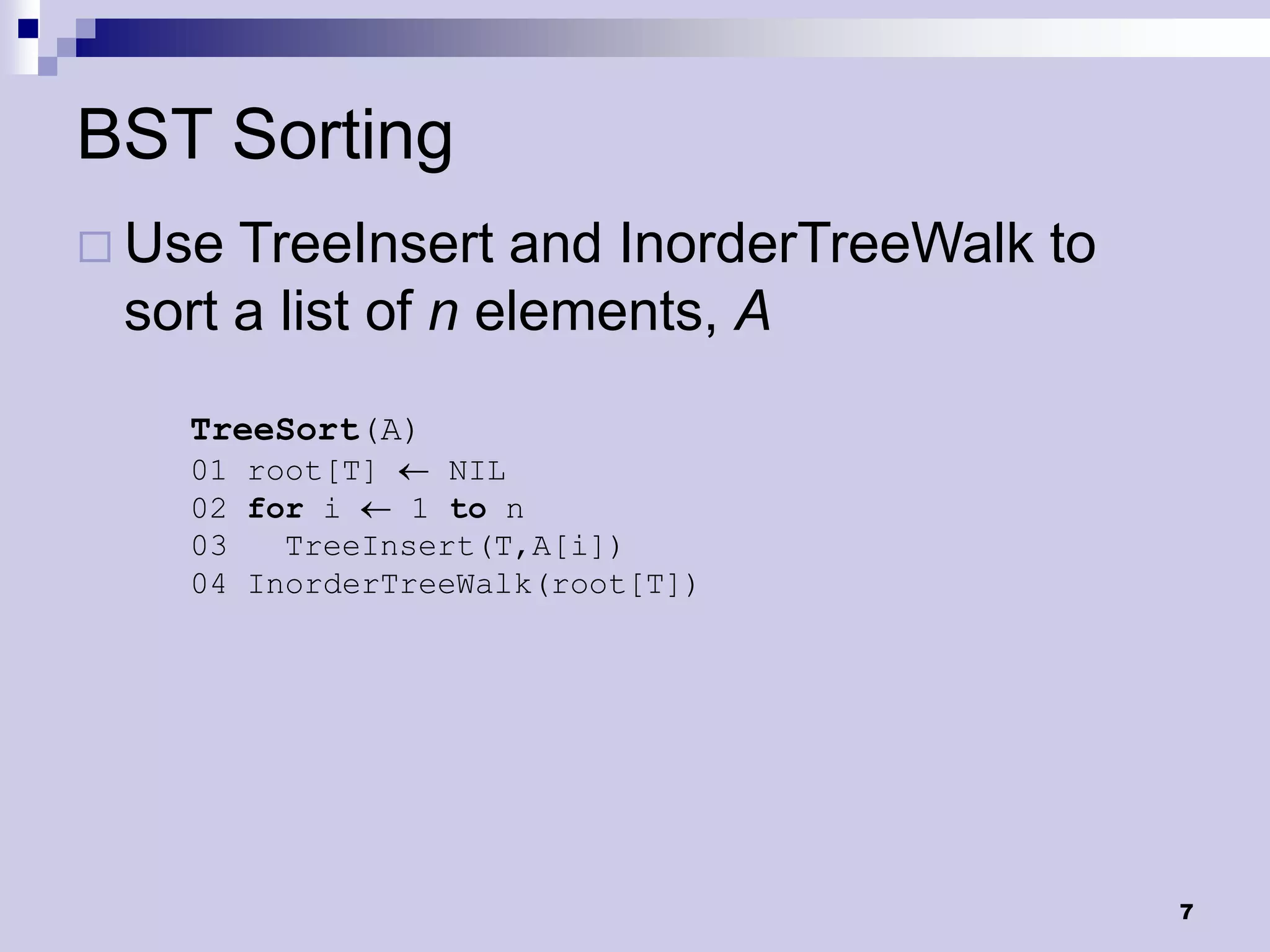 BST Sorting
 Use TreeInsert and InorderTreeWalk to
 sort a list of n elements, A
   TreeSort(A)
   01 root[T]    NIL
   02 for i    1 to n
   03   TreeInsert(T,A[i])
   04 InorderTreeWalk(root[T])




                                          7
 