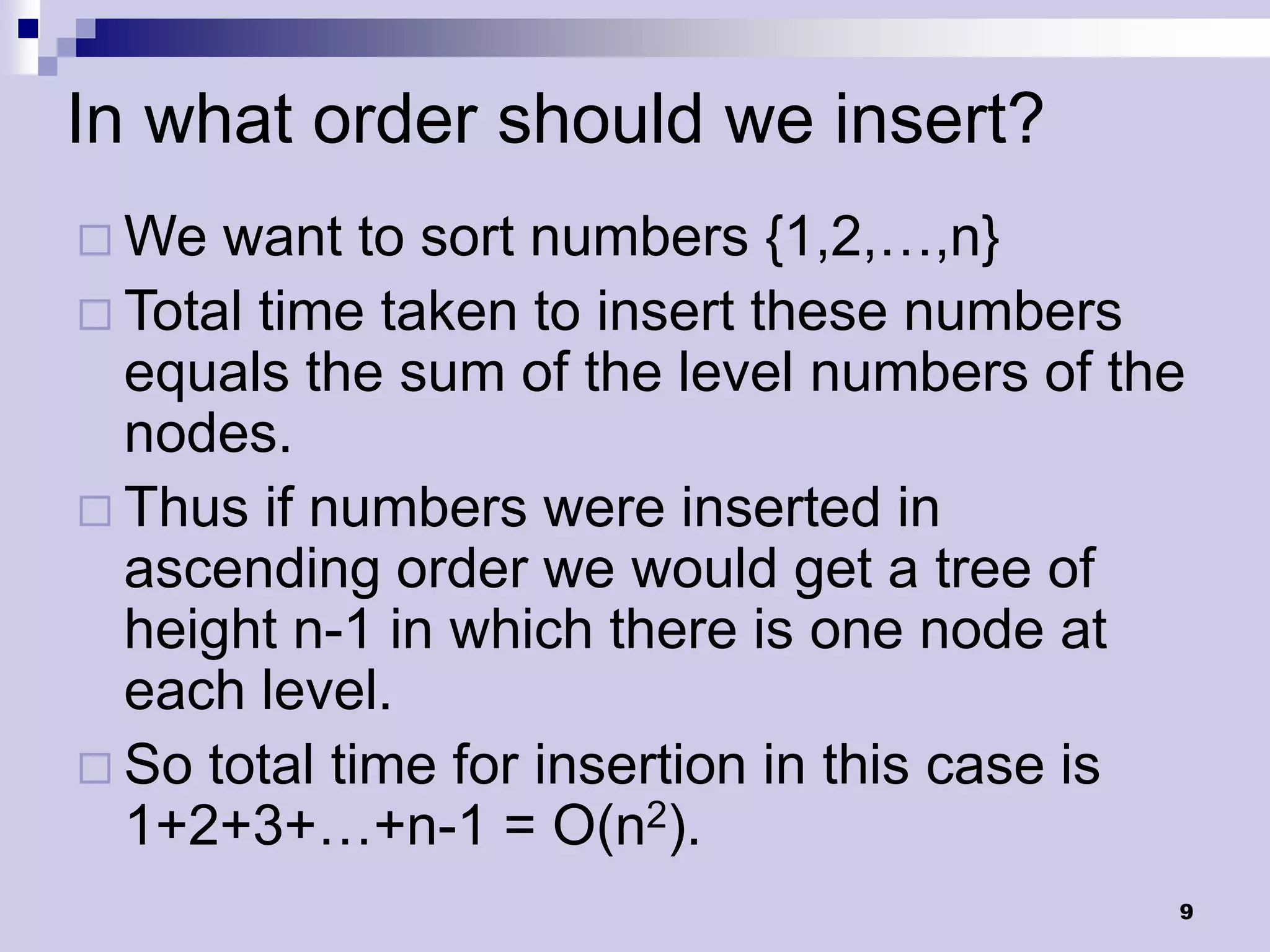 In what order should we insert?
 We  want to sort numbers {1,2,…,n}
 Total time taken to insert these numbers
  equals the sum of the level numbers of the
  nodes.
 Thus if numbers were inserted in
  ascending order we would get a tree of
  height n-1 in which there is one node at
  each level.
 So total time for insertion in this case is
  1+2+3+…+n-1 = O(n2).
                                            9
 