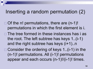 Inserting a random permutation (2)

 Of the n! permutations, there are (n-1)!
  permutations in which the first element is i.
 The tree formed in these instances has i as
  the root. The left subtree has keys 1..(i-1)
  and the right subtree has keys (i+1)..n
 Consider the ordering of keys 1..(i-1) in the
  (n-1)! permutations. All (i-1)! permutations
  appear and each occurs (n-1)!/(i-1)! times.
                                              12
 