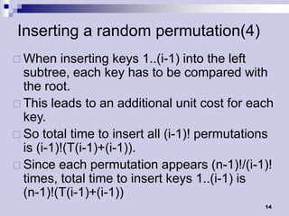 Inserting a random permutation(4)
 When    inserting keys 1..(i-1) into the left
  subtree, each key has to be compared with
  the root.
 This leads to an additional unit cost for each
  key.
 So total time to insert all (i-1)! permutations
  is (i-1)!(T(i-1)+(i-1)).
 Since each permutation appears (n-1)!/(i-1)!
  times, total time to insert keys 1..(i-1) is
  (n-1)!(T(i-1)+(i-1))
                                               14
 