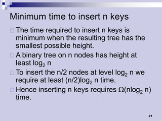 Minimum time to insert n keys
 The  time required to insert n keys is
  minimum when the resulting tree has the
  smallest possible height.
 A binary tree on n nodes has height at
  least log2 n
 To insert the n/2 nodes at level log2 n we
  require at least (n/2)log2 n time.
 Hence inserting n keys requires (nlog2 n)
  time.

                                           21
 